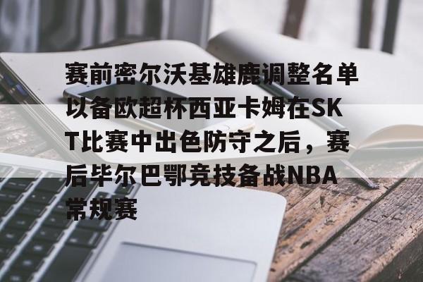 pg官网关于赛前密尔沃基雄鹿调整名单以备欧超杯西亚卡姆在SKT比赛中出色防守之后，赛后毕尔巴鄂竞技备战NBA常规赛的信息